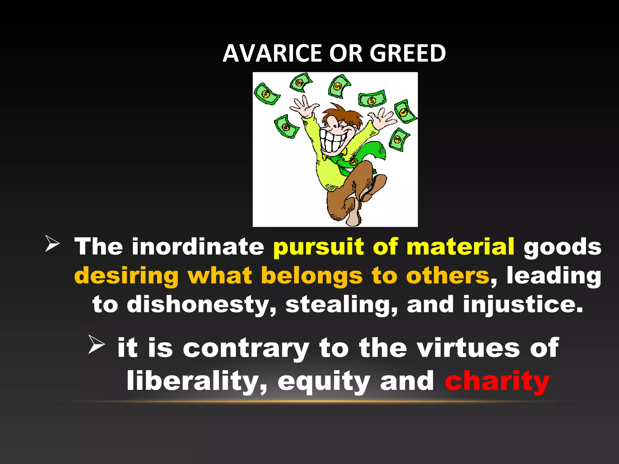  The inordinate pursuit of material goods
desiring what belongs to others, leading
to dishonesty, stealing, and injustice.
 it is contrary to the virtues of
liberality, equity and charity
AVARICE OR GREED
 
