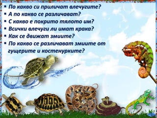  По какво си приличат влечугите?<br /><br />
 А по какво се различават?<br /><br />
 С какво е покрито тялото им?<br /><br />
 Всички влечуги ли имат крака?<br /><br />
 Как се движат змиите?<br /><br />
 По какво се различават змиите от<br /><br />
гущерите и костенурките?<br /><br />
 