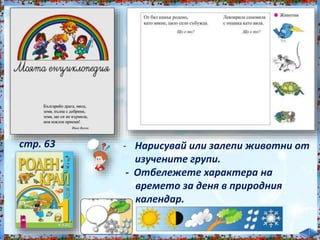 - Нарисувай или залепи животни от
изучените групи.
- Отбележете характера на
времето за деня в природния
календар.
стр. 63
 