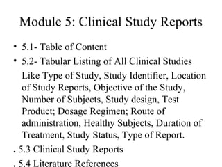 Module 5: Clinical Study Reports
• 5.1- Table of Content
• 5.2- Tabular Listing of All Clinical Studies
Like Type of Study, Study Identifier, Location
of Study Reports, Objective of the Study,
Number of Subjects, Study design, Test
Product; Dosage Regimen; Route of
administration, Healthy Subjects, Duration of
Treatment, Study Status, Type of Report.
. 5.3 Clinical Study Reports
. 5.4 Literature References
 