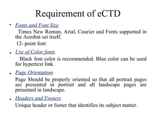 Requirement of eCTD
• Fonts and Font Size
Times New Roman, Arial, Courier and Fonts supported in
the Acrobat set itself.
12- point font
. Use of Color fonts
Black font color is recommended. Blue color can be used
for hypertext link.
. Page Orientation
Page Should be properly oriented so that all portrait pages
are presented in portrait and all landscape pages are
presented in landscape.
. Headers and Footers
Unique header or footer that identifies its subject matter.
 