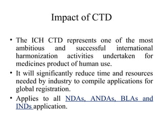 Impact of CTD
• The ICH CTD represents one of the most
ambitious and successful international
harmonization activities undertaken for
medicines product of human use.
• It will significantly reduce time and resources
needed by industry to compile applications for
global registration.
• Applies to all NDAs, ANDAs, BLAs and
INDs application.
 