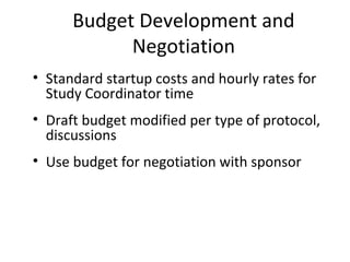 Budget Development and
Negotiation
• Standard startup costs and hourly rates for
Study Coordinator time
• Draft budget modified per type of protocol,
discussions
• Use budget for negotiation with sponsor
 