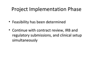 Project Implementation Phase
• Feasibility has been determined
• Continue with contract review, IRB and
regulatory submissions, and clinical setup
simultaneously
 