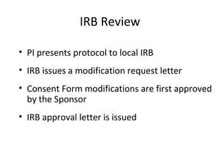 IRB Review
• PI presents protocol to local IRB
• IRB issues a modification request letter
• Consent Form modifications are first approved
by the Sponsor
• IRB approval letter is issued
 