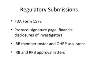 Regulatory Submissions
• FDA Form 1572
• Protocol signature page, financial
disclosures of investigators
• IRB member roster and OHRP assurance
• IRB and RPB approval letters
 