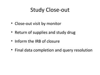 Study Close-out
• Close-out visit by monitor
• Return of supplies and study drug
• Inform the IRB of closure
• Final data completion and query resolution
 