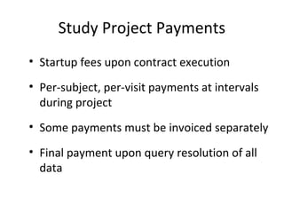 Study Project Payments
• Startup fees upon contract execution
• Per-subject, per-visit payments at intervals
during project
• Some payments must be invoiced separately
• Final payment upon query resolution of all
data
 