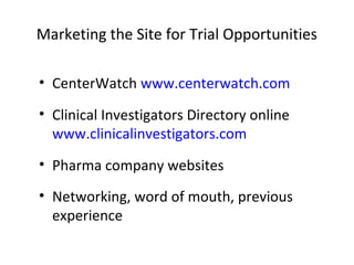 Marketing the Site for Trial Opportunities
• CenterWatch www.centerwatch.com
• Clinical Investigators Directory online
www.clinicalinvestigators.com
• Pharma company websites
• Networking, word of mouth, previous
experience
 