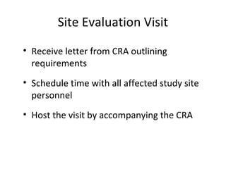Site Evaluation Visit
• Receive letter from CRA outlining
requirements
• Schedule time with all affected study site
personnel
• Host the visit by accompanying the CRA
 