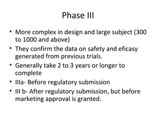 Phase III
• More complex in design and large subject (300
to 1000 and above)
• They confirm the data on safety and eficasy
generated from previous trials.
• Generally take 2 to 3 years or longer to
complete
• IIIa- Before regulatory submission
• III b- After regulatory submission, but before
marketing approval is granted.
 