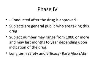 Phase IV
• - Conducted after the drug is approved.
• Subjects are general public who are taking this
drug
• Subject number may range from 1000 or more
and may last months to year depending upon
indication of the drug.
• Long term safety and efficacy- Rare AEs/SAEs
 