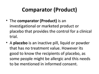 Comparator (Product)
• The comparator (Product) is an
investigational or marketed product or
placebo that provides the control for a clinical
trial.
• A placebo is an inactive pill, liquid or powder
that has no treatment value. However its
good to know the recipients of placebo, as
some people might be allergic and this needs
to be mentioned in informed consent.
 