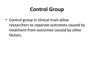 Control Group
• Control group in clinical trials allow
researchers to separate outcomes caused by
treatment from outcomes caused by other
factors.
 