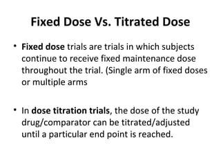 Fixed Dose Vs. Titrated Dose
• Fixed dose trials are trials in which subjects
continue to receive fixed maintenance dose
throughout the trial. (Single arm of fixed doses
or multiple arms
• In dose titration trials, the dose of the study
drug/comparator can be titrated/adjusted
until a particular end point is reached.
 