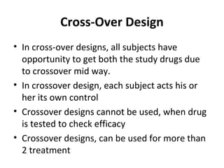 Cross-Over Design
• In cross-over designs, all subjects have
opportunity to get both the study drugs due
to crossover mid way.
• In crossover design, each subject acts his or
her its own control
• Crossover designs cannot be used, when drug
is tested to check efficacy
• Crossover designs, can be used for more than
2 treatment
 