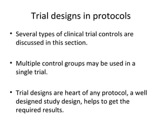 Trial designs in protocols
• Several types of clinical trial controls are
discussed in this section.
• Multiple control groups may be used in a
single trial.
• Trial designs are heart of any protocol, a well
designed study design, helps to get the
required results.
 