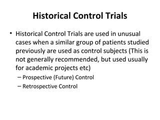 Historical Control Trials
• Historical Control Trials are used in unusual
cases when a similar group of patients studied
previously are used as control subjects (This is
not generally recommended, but used usually
for academic projects etc)
– Prospective (Future) Control
– Retrospective Control
 