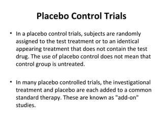 Placebo Control Trials
• In a placebo control trials, subjects are randomly
assigned to the test treatment or to an identical
appearing treatment that does not contain the test
drug. The use of placebo control does not mean that
control group is untreated.
• In many placebo controlled trials, the investigational
treatment and placebo are each added to a common
standard therapy. These are known as "add-on"
studies.
 