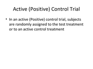 Active (Positive) Control Trial
• In an active (Positive) control trial, subjects
are randomly assigned to the test treatment
or to an active control treatment
 
