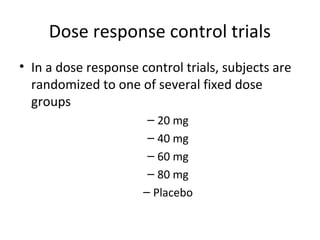 Dose response control trials
• In a dose response control trials, subjects are
randomized to one of several fixed dose
groups
– 20 mg
– 40 mg
– 60 mg
– 80 mg
– Placebo
 