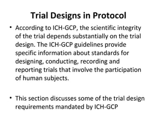 Trial Designs in Protocol
• According to ICH-GCP, the scientific integrity
of the trial depends substantially on the trial
design. The ICH-GCP guidelines provide
specific information about standards for
designing, conducting, recording and
reporting trials that involve the participation
of human subjects.
• This section discusses some of the trial design
requirements mandated by ICH-GCP
 