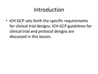 Introduction
• ICH-GCP sets forth the specific requirements
for clinical trial designs. ICH-GCP guidelines for
clinical trial and protocol designs are
discussed in this lesson.
 