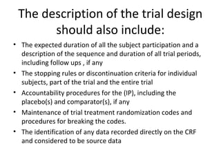 The description of the trial design
should also include:
• The expected duration of all the subject participation and a
description of the sequence and duration of all trial periods,
including follow ups , if any
• The stopping rules or discontinuation criteria for individual
subjects, part of the trial and the entire trial
• Accountability procedures for the (IP), including the
placebo(s) and comparator(s), if any
• Maintenance of trial treatment randomization codes and
procedures for breaking the codes.
• The identification of any data recorded directly on the CRF
and considered to be source data
 