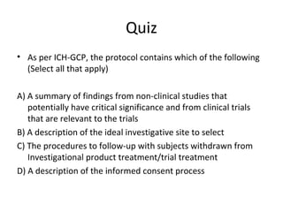 Quiz
• As per ICH-GCP, the protocol contains which of the following
(Select all that apply)
A) A summary of findings from non-clinical studies that
potentially have critical significance and from clinical trials
that are relevant to the trials
B) A description of the ideal investigative site to select
C) The procedures to follow-up with subjects withdrawn from
Investigational product treatment/trial treatment
D) A description of the informed consent process
 