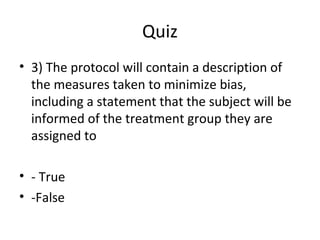 Quiz
• 3) The protocol will contain a description of
the measures taken to minimize bias,
including a statement that the subject will be
informed of the treatment group they are
assigned to
• - True
• -False
 