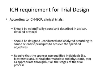 ICH requirement for Trial Design
• According to ICH-GCP, clinical trials:
– Should be scientifically sound and described in a clear,
detailed protocol
– Should be designed , conducted and analyzed according to
sound scientific principles to achieve the specified
objectives
– Require that the sponsor use qualified individuals (i.e.
biostatisticians, clinical pharmacolost and physicians, etc)
as appropriate throughout all the stages of the trial
process.
 