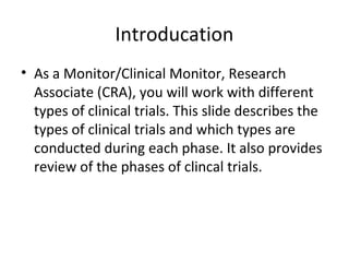 Introducation
• As a Monitor/Clinical Monitor, Research
Associate (CRA), you will work with different
types of clinical trials. This slide describes the
types of clinical trials and which types are
conducted during each phase. It also provides
review of the phases of clincal trials.
 
