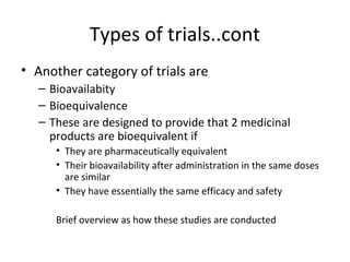 Types of trials..cont
• Another category of trials are
– Bioavailabity
– Bioequivalence
– These are designed to provide that 2 medicinal
products are bioequivalent if
• They are pharmaceutically equivalent
• Their bioavailability after administration in the same doses
are similar
• They have essentially the same efficacy and safety
Brief overview as how these studies are conducted
 
