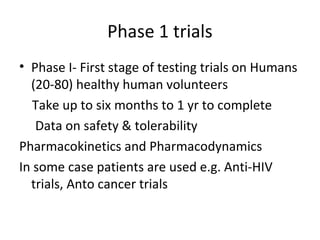 Phase 1 trials
• Phase I- First stage of testing trials on Humans
(20-80) healthy human volunteers
Take up to six months to 1 yr to complete
Data on safety & tolerability
Pharmacokinetics and Pharmacodynamics
In some case patients are used e.g. Anti-HIV
trials, Anto cancer trials
 