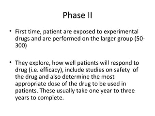 Phase II
• First time, patient are exposed to experimental
drugs and are performed on the larger group (50-
300)
• They explore, how well patients will respond to
drug (i.e. efficacy), include studies on safety of
the drug and also determine the most
appropriate dose of the drug to be used in
patients. These usually take one year to three
years to complete.
 