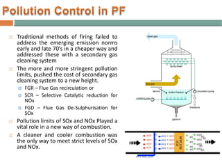 Traditional methods of firing failed to
address the emerging emission norms
early and late 70’s in a cheaper way and
addressed these with a secondary gas
cleaning system
 The more and more stringent pollution
limits, pushed the cost of secondary gas
cleaning system to a new height.
 FGR – Flue Gas recirculation or
 SCR – Selective Catalytic reduction for
NOx
 FGD – Flue Gas De-Sulphurisation for
SOx
 Pollution limits of SOx and NOx Played a
vital role in a new way of combustion.
 A cleaner and cooler combustion was
the only way to meet strict levels of SOx
and NOx.
 