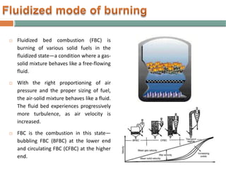  Fluidized bed combustion (FBC) is
burning of various solid fuels in the
fluidized state—a condition where a gas-
solid mixture behaves like a free-flowing
fluid.
 With the right proportioning of air
pressure and the proper sizing of fuel,
the air-solid mixture behaves like a fluid.
The fluid bed experiences progressively
more turbulence, as air velocity is
increased.
 FBC is the combustion in this state—
bubbling FBC (BFBC) at the lower end
and circulating FBC (CFBC) at the higher
end.
 