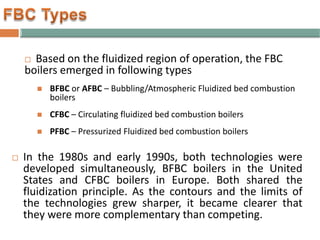  Based on the fluidized region of operation, the FBC
boilers emerged in following types
 BFBC or AFBC – Bubbling/Atmospheric Fluidized bed combustion
boilers
 CFBC – Circulating fluidized bed combustion boilers
 PFBC – Pressurized Fluidized bed combustion boilers
 In the 1980s and early 1990s, both technologies were
developed simultaneously, BFBC boilers in the United
States and CFBC boilers in Europe. Both shared the
fluidization principle. As the contours and the limits of
the technologies grew sharper, it became clearer that
they were more complementary than competing.
 