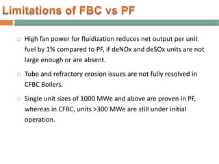  High fan power for fluidization reduces net output per unit
fuel by 1% compared to PF, if deNOx and deSOx units are not
large enough or are absent.
 Tube and refractory erosion issues are not fully resolved in
CFBC Boilers.
 Single unit sizes of 1000 MWe and above are proven in PF,
whereas in CFBC, units >300 MWe are still under initial
operation.
 