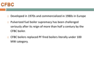  Developed in 1970s and commercialized in 1980s in Europe
 Pulverized fuel boiler supremacy has been challenged
seriously after its reign of more than half a century by the
CFBC boiler.
 CFBC boilers replaced PF fired boilers literally under 100
MW category.
 