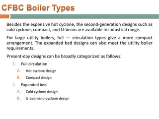 Besides the expensive hot cyclone, the second-generation designs such as
cold cyclone, compact, and U-beam are available in industrial range.
For large utility boilers, full — circulation types give a more compact
arrangement. The expanded bed designs can also meet the utility boiler
requirements.
Present-day designs can be broadly categorized as follows:
1. Full circulation
A. Hot cyclone design
B. Compact design
2. Expanded bed
A. Cold cyclone design
B. U-beam/no-cyclone design
 