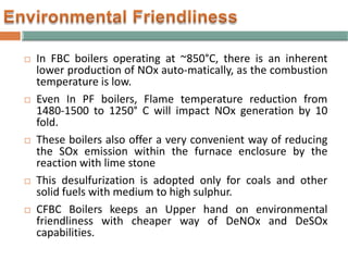  In FBC boilers operating at ~850°C, there is an inherent
lower production of NOx auto-matically, as the combustion
temperature is low.
 Even In PF boilers, Flame temperature reduction from
1480-1500 to 1250° C will impact NOx generation by 10
fold.
 These boilers also offer a very convenient way of reducing
the SOx emission within the furnace enclosure by the
reaction with lime stone
 This desulfurization is adopted only for coals and other
solid fuels with medium to high sulphur.
 CFBC Boilers keeps an Upper hand on environmental
friendliness with cheaper way of DeNOx and DeSOx
capabilities.
 