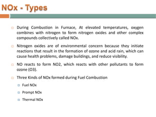  During Combustion in Furnace, At elevated temperatures, oxygen
combines with nitrogen to form nitrogen oxides and other complex
compounds collectively called NOx.
 Nitrogen oxides are of environmental concern because they initiate
reactions that result in the formation of ozone and acid rain, which can
cause health problems, damage buildings, and reduce visibility.
 NO reacts to form NO2, which reacts with other pollutants to form
ozone (O3).
 Three Kinds of NOx formed during Fuel Combustion
 Fuel NOx
 Prompt NOx
 Thermal NOx
 