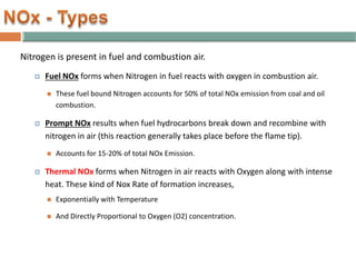 Nitrogen is present in fuel and combustion air.
 Fuel NOx forms when Nitrogen in fuel reacts with oxygen in combustion air.
 These fuel bound Nitrogen accounts for 50% of total NOx emission from coal and oil
combustion.
 Prompt NOx results when fuel hydrocarbons break down and recombine with
nitrogen in air (this reaction generally takes place before the flame tip).
 Accounts for 15-20% of total NOx Emission.
 Thermal NOx forms when Nitrogen in air reacts with Oxygen along with intense
heat. These kind of Nox Rate of formation increases,
 Exponentially with Temperature
 And Directly Proportional to Oxygen (O2) concentration.
 