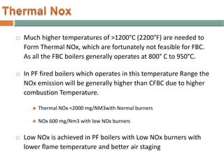  Much higher temperatures of >1200°C (2200°F) are needed to
Form Thermal NOx, which are fortunately not feasible for FBC.
As all the FBC boilers generally operates at 800° C to 950°C.
 In PF fired boilers which operates in this temperature Range the
NOx emission will be generally higher than CFBC due to higher
combustion Temperature.
 Thermal NOx <2000 mg/NM3with Normal burners
 NOx 600 mg/Nm3 with low NOx burners
 Low NOx is achieved in PF boilers with Low NOx burners with
lower flame temperature and better air staging
 