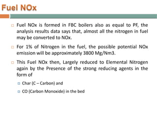  Fuel NOx is formed in FBC boilers also as equal to PF, the
analysis results data says that, almost all the nitrogen in fuel
may be converted to NOx.
 For 1% of Nitrogen in the fuel, the possible potential NOx
emission will be approximately 3800 Mg/Nm3.
 This Fuel NOx then, Largely reduced to Elemental Nitrogen
again by the Presence of the strong reducing agents in the
form of
 Char (C – Carbon) and
 CO (Carbon Monoxide) in the bed
 