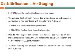  In CFBC boilers the combustion happens in two stages,
 The primary Combustion in Furnace bed with primary air and secondary
combustion in free board area with Secondary and Tertiary air.
 55 to 60 % in Furnace Bed – Primary Combustion
 40 to 45 % in Free board area - Secondary Combustion
 Due to this staged combustion, the furnace bed will be in Sub-
Stoichiometric conditions, this will increase the active Carbon (char) and
Carbon Monoxide (CO) in furnace bed.
 The Final resulting NOx emission in CFBC will be almost 50% that formed
in BFBC boilers.
 