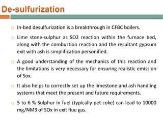  In-bed desulfurization is a breakthrough in CFBC boilers.
 Lime stone-sulphur as SO2 reaction within the furnace bed,
along with the combustion reaction and the resultant gypsum
exit with ash is simplification personified.
 A good understanding of the mechanics of this reaction and
the limitations is very necessary for ensuring realistic emission
of Sox.
 It also helps to correctly set up the limestone and ash handling
systems that meet the present and future requirements.
 5 to 6 % Sulphur in fuel (typically pet coke) can lead to 10000
mg/NM3 of SOx in exit flue gas.
 