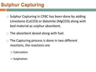  Sulphur Capturing in CFBC has been done by adding
Limestone (CaCO3) or dolomite (MgCO3) along with
bed material as sulphur absorbent.
 The absorbent dosed along with fuel.
 The Capturing process is done in two different
reactions, the reactions are
 Calcination
 Sulphation
 