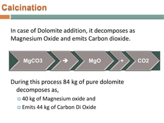 In case of Dolomite addition, it decomposes as
Magnesium Oxide and emits Carbon dioxide.
During this process 84 kg of pure dolomite
decomposes as,
 40 kg of Magnesium oxide and
 Emits 44 kg of Carbon Di Oxide
MgCO3  MgO + CO2
 
